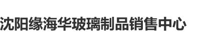 插逼操逼网站沈阳缘海华玻璃制品销售中心